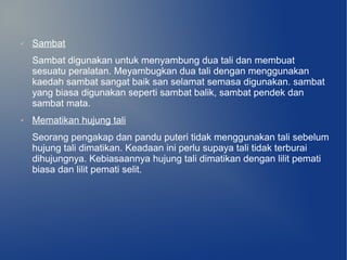 ✔   Sambat
    Sambat digunakan untuk menyambung dua tali dan membuat
    sesuatu peralatan. Meyambugkan dua tali dengan menggunakan
    kaedah sambat sangat baik san selamat semasa digunakan. sambat
    yang biasa digunakan seperti sambat balik, sambat pendek dan
    sambat mata.
✔   Mematikan hujung tali
    Seorang pengakap dan pandu puteri tidak menggunakan tali sebelum
    hujung tali dimatikan. Keadaan ini perlu supaya tali tidak terburai
    dihujungnya. Kebiasaannya hujung tali dimatikan dengan lilit pemati
    biasa dan lilit pemati selit.
 