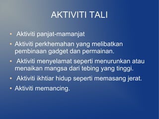 AKTIVITI TALI
●   Aktiviti panjat-mamanjat
●   Aktiviti perkhemahan yang melibatkan
    pembinaan gadget dan permainan.
●   Aktiviti menyelamat seperti menurunkan atau
    menaikan mangsa dari tebing yang tinggi.
●   Aktiviti ikhtiar hidup seperti memasang jerat.
●   Aktiviti memancing.
 