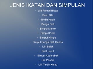 JENIS IKATAN DAN SIMPULAN
           ➢           Lilit Pemati Biasa
                           ➢     Buku Sila
                       ➢       Tindih Kasih
                       ➢        Bunga Geti
                   ➢           Simpul Manuk
                       ➢       Simpul Pulih
                   ➢           Simpul Himpit
      ➢   Simpul Bunga Geti Ganda
                           ➢    Lilit Balak
                           ➢    Belit Lucut
           ➢       Simpul Abah-abah
                           ➢    Lilit Pasdul
               ➢       Lilit Tindih Kejap
 