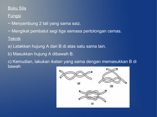 Buku Sila
Fungsi
~ Menyambung 2 tali yang sama saiz.
~ Mengikat pembalut segi tiga semasa pertolongan cemas.
Teknik
a) Letakkan hujung A dan B di atas satu sama lain.
b) Masukkan hujung A dibawah B.
c) Kemudian, lakukan ikatan yang sama dengan memasukkan B di
bawah
 