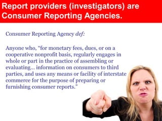 Report providers (investigators) are
Consumer Reporting Agencies.

 Consumer Reporting Agency def:

 Anyone who, “for monetary fees, dues, or on a
 cooperative nonprofit basis, regularly engages in
 whole or part in the practice of assembling or
 evaluating… information on consumers to third
 parties, and uses any means or facility of interstate
 commerce for the purpose of preparing or
 furnishing consumer reports.”
 
