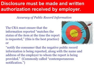 Disclosure must be made and written
authorization received by employer.
        Accuracy of Public Record Information


 The CRA must ensure that the
 information reported “matches the
 status of the item at the time the report
 is requested,” (this is the best practice)
 or
 “notify the consumer that the negative public record
 information is being reported, along with the name and
 address of the employer to whom the report is being
 provided.” (Commonly called “contemporaneous
 notification.”)
 
