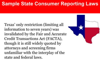 Sample State Consumer Reporting Laws



Texas’ only restriction (limiting all
information to seven years) was
invalidated by the Fair and Accurate
Credit Transactions Act (FACTA),
though it is still widely quoted by
attorneys and screening firms
unfamiliar with the interplay of the
state and federal laws.
 