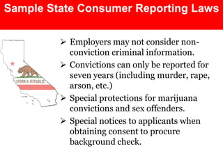 Sample State Consumer Reporting Laws

          Employers may not consider non-
           conviction criminal information.
          Convictions can only be reported for
           seven years (including murder, rape,
           arson, etc.)
          Special protections for marijuana
           convictions and sex offenders.
          Special notices to applicants when
           obtaining consent to procure
           background check.
 