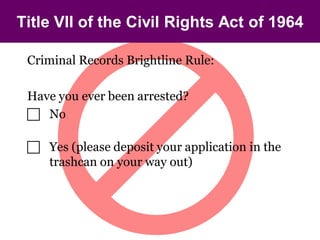Title VII of the Civil Rights Act of 1964

 Criminal Records Brightline Rule:

 Have you ever been arrested?
  No

  Yes (please deposit your application in the
   trashcan on your way out)
 