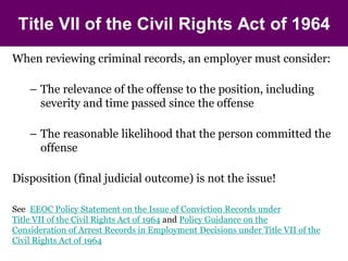Title VII of the Civil Rights Act of 1964
When reviewing criminal records, an employer must consider:

    – The relevance of the offense to the position, including
      severity and time passed since the offense

    – The reasonable likelihood that the person committed the
      offense

Disposition (final judicial outcome) is not the issue!

See EEOC Policy Statement on the Issue of Conviction Records under
Title VII of the Civil Rights Act of 1964 and Policy Guidance on the
Consideration of Arrest Records in Employment Decisions under Title VII of the
Civil Rights Act of 1964
 