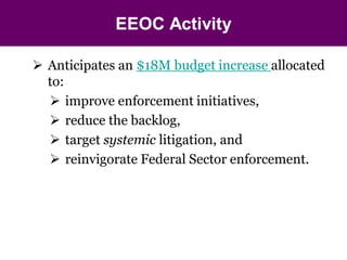 EEOC Activity

 Anticipates an $18M budget increase allocated
  to:
   improve enforcement initiatives,
   reduce the backlog,
   target systemic litigation, and
   reinvigorate Federal Sector enforcement.
 