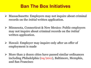 Ban The Box Initiatives

 Massachusetts: Employers may not inquire about criminal
  records on the initial written application.

 Minnesota, Connecticut & New Mexico: Public employers
  may not inquire about criminal records on the initial
  written application.

 Hawaii: Employer may inquire only after an offer of
  employment is made

 More than 2 dozen cities have passed similar ordinances
  including Philadelphia (04/2011), Baltimore, Memphis,
  and San Francisco
 