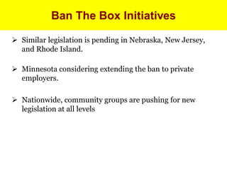 Ban The Box Initiatives

 Similar legislation is pending in Nebraska, New Jersey,
  and Rhode Island.

 Minnesota considering extending the ban to private
  employers.

 Nationwide, community groups are pushing for new
  legislation at all levels
 