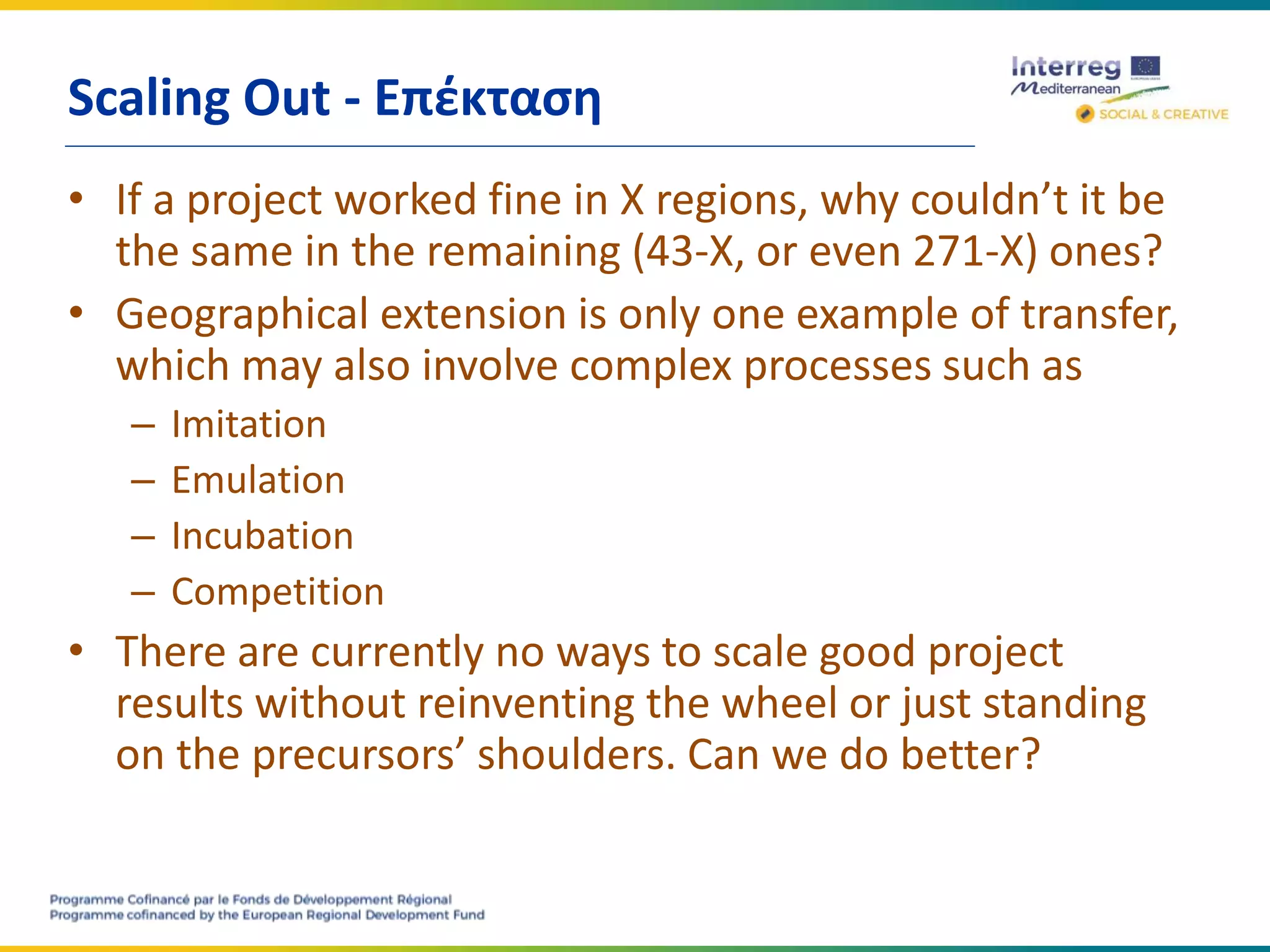 Scaling Out - Επέκταση
• If a project worked fine in X regions, why couldn’t it be
the same in the remaining (43-X, or even 271-X) ones?
• Geographical extension is only one example of transfer,
which may also involve complex processes such as
– Imitation
– Emulation
– Incubation
– Competition
• There are currently no ways to scale good project
results without reinventing the wheel or just standing
on the precursors’ shoulders. Can we do better?
 
