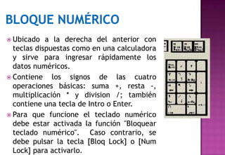  Ubicado   a la derecha del anterior con
  teclas dispuestas como en una calculadora
  y sirve para ingresar rápidamente los
  datos numéricos.
 Contiene    los signos de las cuatro
  operaciones básicas: suma +, resta -,
  multiplicación * y division /; también
  contiene una tecla de Intro o Enter.
 Para que funcione el teclado numérico
  debe estar activada la función "Bloquear
  teclado numérico". Caso contrario, se
  debe pulsar la tecla [Bloq Lock] o [Num
  Lock] para activarlo.
 