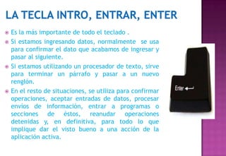    Es la más importante de todo el teclado .
   Si estamos ingresando datos, normalmente se usa
    para confirmar el dato que acabamos de ingresar y
    pasar al siguiente.
   Si estamos utilizando un procesador de texto, sirve
    para terminar un párrafo y pasar a un nuevo
    renglón.
   En el resto de situaciones, se utiliza para confirmar
    operaciones, aceptar entradas de datos, procesar
    envíos de información, entrar a programas o
    secciones de éstos, reanudar operaciones
    detenidas y, en definitiva, para todo lo que
    implique dar el visto bueno a una acción de la
    aplicación activa.
 