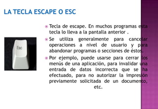  Tecla de escape. En muchos programas esta
  tecla lo lleva a la pantalla anterior .
 Se utiliza generalmente para cancelar
  operaciones a nivel de usuario y para
  abandonar programas o secciones de éstos.
 Por ejemplo, puede usarse para cerrar los
  menús de una aplicación, para invalidar una
  entrada de datos incorrecta que se ha
  efectuado, para no autorizar la impresión
  previamente solicitada de un documento,
                        etc.
 