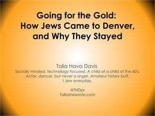 Going for the Gold:  How Jews Came to Denver, and Why They Stayed Talia Hava Davis  Socially minded, technology focused. A child of a child of the 60's. Actor, dancer, but never a singer. Amateur history buff. I Jew everyday. @THDpr Taliashewrote.com 