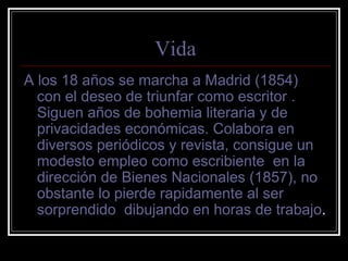Vida 
A los 18 años se marcha a Madrid (1854) 
con el deseo de triunfar como escritor . 
Siguen años de bohemia literaria y de 
privacidades económicas. Colabora en 
diversos periódicos y revista, consigue un 
modesto empleo como escribiente en la 
dirección de Bienes Nacionales (1857), no 
obstante lo pierde rapidamente al ser 
sorprendido dibujando en horas de trabajo. 
 