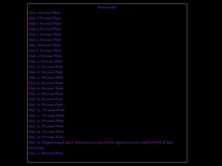 Photo Credits
Slide 1:Personal Photo
Slide 2:Personal Photo
Slide 3: Personal Photo
Slide 4:Personal Photo
Slide 5: Personal Photo
Slide 6: Personal Photo
Slide 7:Personal Photo
Slide 8: Personal Photo
Slide 10;Personal Photo
Slide 11: Personal Photo
Slide 12: Personal Photo
Slide 13: Personal Photo
Slide 14: Personal Photo
Slide 15: Personal Photo
Slide 16: Personal Photo
Slide 17: Personal Photo
Slide 18: Personal Photo
Slide 19: Personal Photo
Slide 20: Personal Photo
Slide 21: Personal Photo
Slide 22: Personal Photo
Slide 23: Personal Photo
Slide 24: Personal Photo
Slide 25: Personal Photo
Slide 26: [Digital image]. (n.d.). Retrieved from http://online-degrees.startclass.com/l/3958/Full-Sail-
University
Slide 27: Personal Photo
 