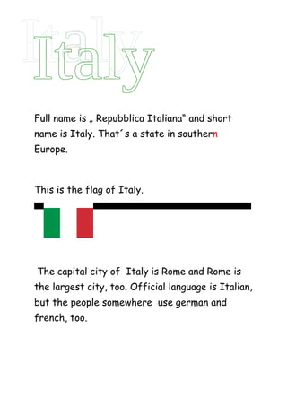 Full name is „ Repubblica Italiana“ and short
name is Italy. That´s a state in southern
Europe.



This is the flag of Italy.
Thi            t




The capital city of Italy is Rome and Rome is
the largest city, too. Official language is Italian,
but the people somewhere use german and
french, too.
 