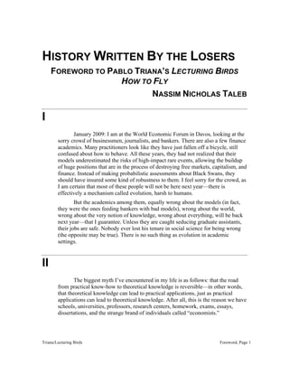 Triana/Lecturing Birds Foreword, Page 1
HISTORY WRITTEN BY THE LOSERS
FOREWORD TO PABLO TRIANA’S LECTURING BIRDS
HOW TO FLY
NASSIM NICHOLAS TALEB
I
January 2009: I am at the World Economic Forum in Davos, looking at the
sorry crowd of businessmen, journalists, and bankers. There are also a few finance
academics. Many practitioners look like they have just fallen off a bicycle, still
confused about how to behave. All these years, they had not realized that their
models underestimated the risks of high-impact rare events, allowing the buildup
of huge positions that are in the process of destroying free markets, capitalism, and
finance. Instead of making probabilistic assessments about Black Swans, they
should have insured some kind of robustness to them. I feel sorry for the crowd, as
I am certain that most of these people will not be here next year—there is
effectively a mechanism called evolution, harsh to humans.
But the academics among them, equally wrong about the models (in fact,
they were the ones feeding bankers with bad models), wrong about the world,
wrong about the very notion of knowledge, wrong about everything, will be back
next year—that I guarantee. Unless they are caught seducing graduate assistants,
their jobs are safe. Nobody ever lost his tenure in social science for being wrong
(the opposite may be true). There is no such thing as evolution in academic
settings.
II
The biggest myth I’ve encountered in my life is as follows: that the road
from practical know-how to theoretical knowledge is reversible—in other words,
that theoretical knowledge can lead to practical applications, just as practical
applications can lead to theoretical knowledge. After all, this is the reason we have
schools, universities, professors, research centers, homework, exams, essays,
dissertations, and the strange brand of individuals called “economists.”
 