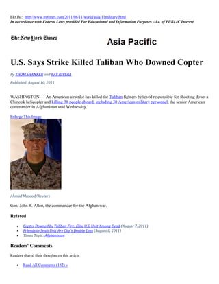 FROM: http://www.nytimes.com/2011/08/11/world/asia/11military.html
In accordance with Federal Laws provided For Educational and Information Purposes – i.e. of PUBLIC Interest




U.S. Says Strike Killed Taliban Who Downed Copter
By THOM SHANKER and RAY RIVERA

Published: August 10, 2011


WASHINGTON — An American airstrike has killed the Taliban fighters believed responsible for shooting down a
Chinook helicopter and killing 38 people aboard, including 30 American military personnel, the senior American
commander in Afghanistan said Wednesday.

Enlarge This Image




Ahmad Masood/Reuters

Gen. John R. Allen, the commander for the Afghan war.

Related

       Copter Downed by Taliban Fire; Elite U.S. Unit Among Dead (August 7, 2011)
       Friends in Seals Unit Are City’s Double Loss (August 8, 2011)
       Times Topic: Afghanistan

Readers’ Comments
Readers shared their thoughts on this article.

       Read All Comments (182) »
 
