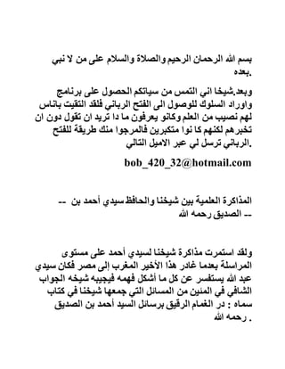 ‫أحمد‬‫محمد‬‫مرسي‬‫إسـماعيل‬‫تمام‬
‫من‬‫العلماء‬‫مهندس‬‫زراعي‬
‫كما‬‫أنه‬‫لما‬‫توفي‬‫دخل‬‫عليه‬‫بعض‬‫اإلخوان‬‫المصريين‬‫فت‬‫بسم‬
‫الشيخ‬‫في‬‫وجه‬‫الزائر‬‫وقبض‬‫بيده‬‫على‬‫يده‬‫فصار‬‫بهذه‬
‫الكرامة‬‫ممن‬‫عاش‬‫بعد‬‫الموت‬‫رحمه‬‫هللا‬ .
‫السيد‬‫القادري‬
‫بسم‬‫هللا‬‫الرحمان‬‫الرحيم‬‫والصالة‬‫والسالم‬‫على‬‫من‬‫ال‬‫نبي‬
‫.بعده‬
‫وبعد‬.‫شيخا‬‫اني‬‫التمس‬‫من‬‫سياتكم‬‫الحصول‬‫على‬‫برنامج‬
‫واوراد‬‫السلوك‬‫للوصول‬‫الى‬‫الفتح‬‫الرباني‬‫فلقد‬‫التقي‬‫ت‬‫باناس‬
‫لهم‬‫نصيب‬‫من‬‫العلم‬‫وكانو‬‫يعرفون‬‫ما‬‫دا‬‫تريد‬‫ان‬‫تقول‬‫دو‬‫ن‬‫ان‬
‫تخبرهم‬‫لكنهم‬‫كا‬‫نوا‬‫متكبرين‬‫فالمرجوا‬‫منك‬‫طريقة‬‫للف‬‫تح‬
‫الرباني‬‫ترسل‬‫لي‬‫عبر‬‫االميل‬‫التالي‬ .
bob_420_32@hotmail.com
 