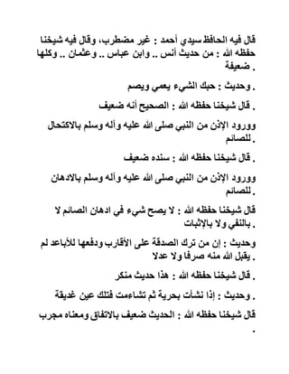 ‫قال‬‫شيخنا‬‫حفظه‬‫هللا‬:‫فيه‬‫سليمان‬‫بن‬‫داود‬‫اليمامي‬‫وهو‬
‫ضعيف‬ .
‫وحديث‬:‫حتى‬‫يكون‬‫المؤمن‬‫أذل‬‫من‬‫شاته‬ .
‫قال‬‫شيخنا‬‫حفظه‬‫هللا‬:‫سنده‬‫ضعيف‬ .
‫وحديث‬:‫ثالث‬‫من‬‫أصل‬،‫اإليمان‬‫وفيه‬:‫والجهاد‬‫ماض‬‫منذ‬
‫بعثني‬‫هللا‬‫إلى‬‫أن‬‫يقاتل‬‫آخر‬‫أمتي‬‫الدجال‬ .
‫قال‬‫شيخنا‬‫حفظه‬‫هللا‬:‫سنده‬‫ضعيف‬.‫يزيد‬‫بن‬‫أبي‬‫نب‬‫شة‬
‫مجهول‬ .
‫وحديث‬:‫إن‬‫هلل‬‫تعالى‬‫ثالثمائة‬‫شريعة‬ .
‫قال‬‫فيه‬‫الحافظ‬‫سيدي‬‫أحمد‬:‫غير‬،‫مضطرب‬‫وقال‬‫فيه‬‫شي‬‫خنا‬
‫حفظه‬‫هللا‬:‫من‬‫حديث‬‫أنس‬..‫وابن‬‫عباس‬..‫وعثمان‬..‫وكلها‬
‫ضعيفة‬ .
‫وحديث‬:‫حبك‬‫الشيء‬‫يعمي‬‫ويصم‬ .
‫قال‬‫شيخنا‬‫حفظه‬‫هللا‬:‫الصحيح‬‫أنه‬‫ضعيف‬ .
‫وورود‬‫اإلذن‬‫من‬‫النبي‬‫صلى‬‫هللا‬‫عليه‬‫وآله‬‫وسلم‬‫باالكتح‬‫ال‬
‫للصائم‬ .
‫قال‬‫شيخنا‬‫حفظه‬‫هللا‬:‫سنده‬‫ضعيف‬ .
 