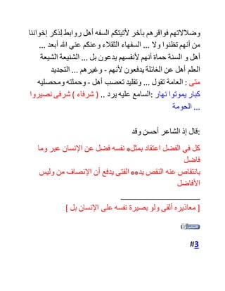 ‫ألنهم‬ ‫بدل‬ ‫أن‬ ‫يصلحوا‬ ‫من‬ ‫الداخل‬ ‫عمدوا‬ ‫لهدم‬ ،‫الموجود‬ ‫فأسسوا‬
‫بناء‬ ‫جديدا‬ ‫غير‬ ‫متكامل‬.
‫وهذا‬ ‫الكالم‬ ‫أقصد‬ ‫به‬ ‫جل‬ ‫دعاة‬ ‫االجتهاد‬ ‫والعمل‬ ،‫بالدليل‬ ‫سواء‬
‫كانوا‬ ‫من‬ ‫المدرسة‬ ‫السلفية‬ ‫أو‬ ‫الصديقية‬ ‫أو‬ "‫أنصار‬ ‫السنة‬"
‫أصحاب‬ ‫الشريف‬ ‫محمد‬ ‫الزمزمي‬‫ابن‬ ‫الصديق‬. ‫رحم‬ ‫هللا‬
‫الجميع‬ ‫وغفر‬ ‫لهم‬. ‫وليس‬ ‫مقصودي‬ ‫التقليل‬ ‫من‬ ‫جهد‬ ‫أحد‬ ‫من‬
،‫العلماء‬ ‫بل‬ ‫وضع‬ ‫اليد‬ ‫على‬ ‫مكامن‬ ،‫الخطأ‬ ‫وتقويم‬ ‫مسيرة‬
‫الدعوة‬ ‫اإلسالمية‬. [/CENTER][/COLOR]
‫هذا‬ ‫كالم‬ ‫من‬ ‫وضع‬ ‫الهناء‬ ‫موضع‬ ‫النقب‬ ... ‫وهو‬ ‫حقيق‬ ‫بزيادة‬
‫بسطة‬ ‫وبيان‬ ... ‫فقد‬ ‫تسلق‬ ‫هذه‬ ‫التلة‬ ‫الرفيعة‬ ‫أقوام‬ ‫خلوا‬ ‫من‬ ‫األدب‬
‫والقوة‬ ‫العقلية‬ ... ‫مع‬ ‫ضعف‬ ‫في‬ ‫الحصيلة‬ ‫العلمية‬ ... ‫فكان‬ ‫فسادهم‬
‫أكثر‬ ‫بكثير‬ ‫من‬ ‫إصالحهم‬ ... ‫وجعلوا‬ ‫من‬ ‫طعنهم‬ ‫في‬ ‫علماء‬ ‫األمة‬
‫والتشغيب‬ ‫عليهم‬ - ‫أمواتا‬ ‫وأحياء‬ -‫ديدنهم‬ ... ‫وليس‬ ‫مجرد‬ ‫ضعف‬
‫االحترام‬ ... ‫فالمسألة‬ ‫تعدت‬ ‫ذلك‬ ‫بمراحل‬ ... ‫وبدأنا‬ ‫ندخل‬ ‫في‬
‫مرحلة‬ ... ‫إذا‬ ‫لعن‬ ‫آخر‬ ‫هذه‬ ‫األمة‬ ‫أولها‬ ...
‫وللعامة‬ ‫عندنا‬ ‫مقولة‬ ‫جميلة‬ ‫تحكي‬ ‫حال‬ ‫هؤالء‬ ‫الذين‬ ‫لوال‬ ‫كراهة‬
 