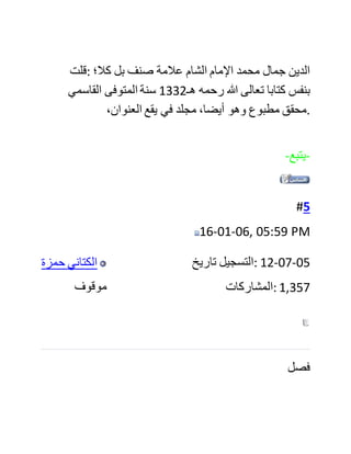 ‫والعلمانيون‬ ‫ينكرون‬ ‫قسم‬ ‫المعامالت‬ ‫ويكفرون‬ ،‫به‬ ‫فمن‬ ‫تمام‬ ‫الرد‬
‫عليهم‬ ‫إثبات‬ ‫عكس‬ ،‫ذلك‬ ‫وجلب‬ ‫النصوص‬ ‫واآلثار‬ ‫.عليها‬
‫فليت‬ ‫الشيخ‬ ‫يهتم‬ ‫فعال‬ ‫بهذا‬ ،‫الموضوع‬ ‫فإن‬ ‫الناس‬ ‫قد‬ ‫استفادوا‬
‫كثيرا‬ ‫من‬ "‫الدرر‬ ‫"البهية‬ ‫وشرحيه‬ "‫الدراري‬ ‫"المضية‬ ،‫للمؤلف‬
‫الروضة"و‬ ‫"الندية‬ ‫لصديق‬ ‫حسن‬ ‫.خان‬ ‫رحمهم‬ ‫هللا‬ ‫.تعالى‬
‫كما‬ ‫أن‬ ‫النفع‬ ‫العظيم‬ ‫بموسوعته‬ ‫الحديثية‬ "‫بداية‬ ‫"الوصول‬ ‫لن‬
‫يكتمل‬ ‫إال‬ ‫بإلحاق‬ ‫بقية‬ ‫أبواب‬ ‫الدين‬ ‫.بالكتاب‬
‫نسأل‬ ‫هللا‬ ‫تعالى‬ ‫للشيخ‬ ‫التوفيق‬ ‫.والسداد‬
‫فصل‬
‫قال‬ ‫في‬ (‫)18ص‬ ‫عن‬ ‫كتاب‬ "‫دالئل‬ ‫:"التوحيد‬
"‫اشتهر‬ ‫في‬ ‫كتب‬ ‫المحدثين‬ ‫كتب‬ ‫في‬ ‫دالئل‬ ،‫النبوة‬ ‫لكننا‬ ‫ال‬ ‫نكاد‬
‫نجد‬ ‫مؤلفا‬ ‫واحدا‬ ‫في‬ ‫دالئل‬ ‫التوحيد‬ ‫الذي‬ ‫هو‬ ‫األصل‬ ‫."واألساس‬
 