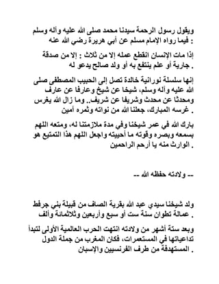 ‫الصديق‬‫الذين‬‫نوهوا‬‫بالجهد‬‫المضني‬‫والبحث‬‫المتتابع‬‫ف‬‫ي‬
‫المعاجم‬‫والمكتبات‬‫حول‬‫موضوع‬‫شغل‬‫بال‬‫أكثر‬‫الباحثين‬‫ف‬‫ي‬
‫العصر‬‫الحديث‬ .
‫وفي‬‫اإلهداء‬‫يقول‬‫سيدي‬‫محمد‬‫حفظه‬‫هللا‬:‫إلى‬..‫العقل‬‫الع‬،‫الم‬
‫الذي‬‫تلقيت‬‫عنه‬‫العلم‬..‫واإلنسان‬،‫المؤمن‬‫الذي‬‫رعاني‬..‫إ‬‫ليك‬
:‫والدي‬..‫أهدي‬‫هذا‬‫الرمز‬..‫وقد‬‫عشت‬‫معك‬‫بين‬‫الكتب‬
،‫سنوات‬‫وسنوات‬..‫عرفتك‬‫شغوفا‬‫بالحديث‬،‫النبوي‬‫خاد‬‫ما‬‫له‬
..‫فلتقر‬‫عيناك‬‫بهذا‬‫العمل‬..‫ولعلك‬‫تخصني‬‫بدعوة‬‫صال‬‫حة‬
‫تنفعني‬..‫إبنك‬‫محمد‬ .
‫ويقول‬‫رسول‬‫الرحمة‬‫سيدنا‬‫محمد‬‫صلى‬‫هللا‬‫عليه‬‫وآله‬‫وس‬‫لم‬
‫فيما‬‫رواه‬‫اإلمام‬‫مسلم‬‫عن‬‫أبي‬‫هريرة‬‫رضي‬‫هللا‬‫عنه‬ :
‫إذا‬‫مات‬‫اإلنسان‬‫انقطع‬‫عمله‬‫إال‬‫من‬‫ثالث‬:‫إال‬‫من‬‫صدقة‬
‫جارية‬‫أو‬‫علم‬‫ينتفع‬‫به‬‫أو‬‫ولد‬‫صالح‬‫يدعو‬‫له‬ .
‫إنها‬‫سلسلة‬‫نورانية‬‫خالدة‬‫تصل‬‫إلى‬‫الحبيب‬‫المصطفى‬‫ص‬‫لى‬
‫هللا‬‫عليه‬‫وآله‬،‫وسلم‬‫شيخا‬‫عن‬‫شيخ‬‫وعارفا‬‫عن‬‫عارف‬
‫ومحدثا‬‫عن‬‫محدث‬‫وشريفا‬‫عن‬‫شريف‬..‫وما‬‫زال‬‫هللا‬‫يغرس‬
‫غرسه‬،‫المبارك‬‫جعلنا‬‫هللا‬‫من‬‫نواته‬‫وثمره‬‫آمين‬ .
‫بارك‬‫هللا‬‫في‬‫عمر‬‫شيخنا‬‫وفي‬‫مدة‬‫مالزمتنا‬،‫له‬‫ومتعه‬‫الل‬‫هم‬
‫بسمعه‬‫وبصره‬‫وقوته‬‫ما‬‫أحييته‬‫واجعل‬‫اللهم‬‫هذا‬‫التمتيع‬‫هو‬
‫الوارث‬‫منه‬‫يا‬‫أرحم‬‫الراحمين‬ .
 