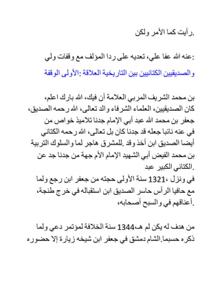 ‫وليس‬ ‫العيب‬ ‫في‬ ،‫النقد‬ ‫فمرحبا‬ ،‫به‬ ‫وأنا‬ ‫من‬ ‫أوسع‬ ‫الناس‬ ‫صدرا‬
،‫بذلك‬ ‫إذا‬ ‫جاء‬ ‫عن‬ ‫بحث‬ ‫علمي‬ ،‫منصف‬ ‫ال‬ ‫عن‬ ‫تعصب‬ ‫.مجحف‬
‫إن‬ ‫المؤلف‬ ‫لم‬ ‫يرع‬ َ‫في‬ ‫أي‬ ‫حق‬ ‫من‬ ‫...الحقوق‬
‫فلم‬ ََ‫ع‬‫ير‬ َ‫في‬ ‫حق‬ ‫آل‬ ،‫البيت‬ ‫وأنا‬ ‫واحد‬ ‫منهم‬ ‫بحمد‬ ،‫هللا‬ ‫فلم‬ ‫ينصفني‬
‫.البتة‬
‫وال‬ ‫رعى‬ ‫حق‬ ،‫المشيخة‬ ‫فأنا‬ ‫حفيد‬ ‫شيخ‬ ‫.شيخه‬
‫وال‬ ‫رعى‬ ‫حالتي‬ ‫وما‬ ‫أنا‬ ‫فيه‬ ‫من‬ ‫األسر‬ ،‫والسجن‬ ‫حتى‬ ‫إنه‬ ‫لم‬ ‫يدع‬
‫هللا‬ ‫تعالى‬ ‫لي‬ ‫بالفرج‬ ‫وفكاك‬ ‫.األسر‬ ‫والكتاب‬ ‫طبع‬ ‫بعد‬ ‫سنتين‬ ‫من‬
‫.أسري‬
‫كما‬ ‫أن‬ ‫المؤلف‬ ‫جانب‬ ‫اإلنصاف‬ ‫تمام‬ ،‫المجانبة‬ ‫واجتزأ‬ ‫كالمي‬
‫على‬ ‫طريقة‬ {‫ويل‬ ‫.}للمصلين‬
‫لقد‬ ‫أخذت‬ ‫المؤلف‬ ‫الحمية‬ ‫على‬ ‫السيد‬ ‫أحمد‬ ‫مع‬ ‫أنه‬ ‫يزعم‬ ‫أنه‬ ‫بعيد‬
‫عن‬ ‫التعصب‬ ‫لشيوخه‬ ‫وعن‬ ،‫تقليدهم‬ ‫وأنه‬ ‫يتبع‬ ‫الدليل‬ ‫ومعه‬ ،‫يدور‬
 