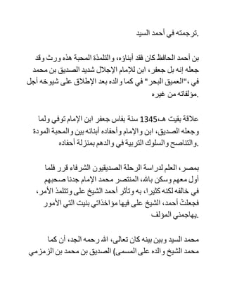 ‫ولكن‬ ‫األمر‬ ‫كما‬ ‫.رأيت‬
‫ولي‬ ‫وقفات‬ ‫مع‬ ‫المؤلف‬ ‫ردا‬ ‫على‬ ‫تعديه‬ ،‫علي‬ ‫عفا‬ ‫هللا‬ ‫:عنه‬
‫الوقفة‬ ‫:األولى‬ ‫العالقة‬ ‫التاريخية‬ ‫بين‬ ‫الكتانيين‬ ‫والصديقيين‬
،‫اعلم‬ ‫بارك‬ ‫هللا‬ ،‫فيك‬ ‫أن‬ ‫العالمة‬ ‫المربي‬ ‫الشريف‬ ‫محمد‬ ‫بن‬
،‫الصديق‬ ‫رحمه‬ ‫هللا‬ ،‫تعالى‬ ‫والد‬ ‫الشرفاء‬ ‫العلماء‬ ،‫الصديقيين‬ ‫كان‬
‫من‬ ‫خواص‬ ‫تالميذ‬ ‫جدنا‬ ‫اإلمام‬ ‫أبي‬ ‫عبد‬ ‫هللا‬ ‫محمد‬ ‫بن‬ ‫جعفر‬
‫الكتاني‬ ‫رحمه‬ ‫هللا‬ ،‫تعالى‬ ‫بل‬ ‫كان‬ ‫جدنا‬ ‫قد‬ ‫جعله‬ ‫نائبا‬ ‫عنه‬ ‫في‬
‫التربية‬ ‫والسلوك‬ ‫لما‬ ‫هاجر‬ ‫.للمشرق‬ ‫وقد‬ ‫أخذ‬ ‫ابن‬ ‫الصديق‬ ‫أيضا‬
‫عن‬ ‫جد‬ ‫جدنا‬ ‫من‬ ‫جهة‬ ‫األم‬ ‫اإلمام‬ ‫الشهيد‬ ‫أبي‬ ‫الفيض‬ ‫محمد‬ ‫بن‬
‫عبد‬ ‫الكبير‬ ‫.الكتاني‬
‫ولما‬ ‫رجع‬ ‫ابن‬ ‫جعفر‬ ‫من‬ ‫حجته‬ ‫األولى‬ ‫سنة‬ 1321، ‫ونزل‬ ‫في‬
،‫طنجة‬ ‫خرج‬ ‫في‬ ‫استقباله‬ ‫ابن‬ ‫الصديق‬ ‫حاسر‬ ‫الرأس‬ ‫حافيا‬ ‫مع‬
،‫أصحابه‬ ‫والسبح‬ ‫في‬ ‫.أعناقهم‬
‫ولما‬ ‫دعي‬ ‫لمؤتمر‬ ‫الخالفة‬ ‫سنة‬ 1344،‫هـ‬ ‫لم‬ ‫يكن‬ ‫له‬ ‫هدف‬ ‫من‬
‫حضوره‬ ‫إال‬ ‫زيارة‬ ‫شيخه‬ ‫ابن‬ ‫جعفر‬ ‫في‬ ‫دمشق‬ ‫حسبما.الشام‬ ‫ذكره‬
 