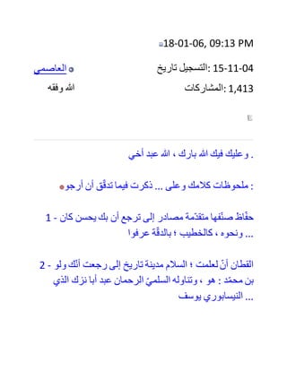 ‫ولعلني‬ ‫أطلت‬ ‫في‬ ‫هذا‬ ‫لشدة‬ ،‫أهميته‬ ‫ولتوضيح‬ ‫حكمي‬ ‫على‬ ‫تلك‬
‫األفعال‬ ،‫بالشرك‬ ‫وإنكاري‬ ‫للقبورية‬ ‫وشعائرها‬ ‫من‬ ‫استغاثة‬
‫وقصد‬ ،‫للقبور‬ ‫كما‬ ‫هو‬ ‫مذهب‬ ‫الصحابة‬ ‫والعترة‬ ‫رضي‬ ‫هللا‬ ‫عن‬
‫الجميع‬.
‫وال‬ ‫يشكل‬ ‫على‬ ‫هذا‬ ‫كله‬ ‫وال‬ ‫يعكر‬ ‫عليه‬ ‫ما‬ ‫رواه‬ ‫أبو‬ ‫عبد‬ ‫الرحمن‬
‫السلمي‬ ‫في‬ "‫طبقات‬ ‫الصوفية‬" ‫عن‬ ‫الحافظ‬ ‫أبي‬ ‫إسحاق‬ ،‫الحرب‬
‫أحد‬ ‫أيمة‬ ‫السنة‬ ،‫والحديث‬ ‫أنه‬ ‫قال‬: "‫قبر‬ ‫معروف‬ ‫الترياق‬
‫المجرب‬". ‫فإنه‬ ‫من‬ ‫أخطائه‬ ‫التي‬ ‫خالف‬ ‫بها‬ ‫الصحابة‬ ‫والتابعين‬.
‫وكل‬ ‫منا‬ ‫راد‬ ‫ومردود‬ ‫عليه‬ ‫إال‬ ‫صاحب‬ ‫القبر‬ ‫الكريم‬ ‫صلى‬ ‫هللا‬
‫عليه‬ ‫وآله‬ ‫وسلم‬
-‫يتبع‬-
‫ولكن‬ ‫هذا‬ ‫القول‬ ‫ال‬ ‫يثبت‬ ‫عن‬ ‫الحربي‬ ‫فأبي‬ ‫عبد‬ ‫الرحمن‬ ‫السلمي‬
‫أفاد‬ ‫المناوي‬ ‫في‬ ‫فيض‬ ‫القدير‬ ‫أن‬ ‫البيهقي‬ ‫ضعفه‬ ‫وقال‬ ‫ابن‬ ‫القطان‬
‫الفاسي‬ (( ‫كان‬ ‫يضع‬ ‫الحديث‬ ‫للصوفية‬ )) ‫وقال‬ ‫الذهبي‬ (( ‫ليس‬
‫))بعمدة‬ ‫ووثقه‬ ‫الحاكم‬ ‫وال‬ ‫يخفى‬ ‫تساهله‬ ‫وهللا‬ ‫الموفق‬
#15
 