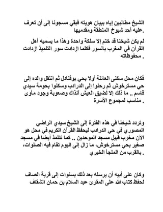 ‫كانت‬‫هذه‬‫المرحلة‬‫من‬‫حياة‬‫الشيخ‬‫زمن‬‫الحرب‬‫العالمية‬‫الثان‬‫ية‬
‫في‬‫األربعينيات‬‫من‬‫القرن‬‫الماضي‬‫وما‬‫زالت‬‫ذاكرته‬‫تست‬‫عيد‬
‫صور‬‫طائرة‬‫ألمانية‬‫من‬‫غير‬‫جناحين‬‫كانت‬‫تحلق‬‫فوق‬‫األج‬‫واء‬
‫الشمالية‬‫من‬،‫المغرب‬‫كما‬‫كان‬‫يسمع‬‫دوي‬‫القنابل‬‫والصوار‬‫يخ‬
‫وهو‬‫منهمك‬‫في‬‫حفظه‬‫لكتاب‬‫هللا‬‫عز‬‫وجل‬ .
‫عاد‬‫سيدي‬‫عبد‬‫القادر‬‫من‬‫جديد‬‫إلى‬‫قرية‬‫الصاف‬‫ليهاجر‬‫ث‬‫انية‬
‫بابنه‬‫عبد‬‫هللا‬‫مع‬‫باقي‬‫األسرة‬‫إلى‬‫مدينة‬‫طنجة‬‫وسن‬‫شي‬‫خنا‬
‫دون‬،‫العشرة‬‫فإذا‬‫برجال‬‫الحدود‬‫يلقون‬‫القبض‬‫على‬‫والد‬
‫الشيخ‬‫مطالبين‬‫إياه‬‫ببيان‬‫هويته‬‫فبقي‬‫مسجونا‬‫إلى‬‫أن‬‫تعرف‬
‫عليه‬‫أحد‬‫شيوخ‬‫المنطقة‬‫ومقدميها‬ .
‫لم‬‫يكن‬‫شيخنا‬‫قد‬‫ختم‬‫إال‬‫سلكة‬‫واحدة‬‫وهذا‬‫ما‬‫يسميه‬‫أهل‬
‫القرآن‬‫في‬‫المغرب‬‫بالسور‬‫فكلما‬‫ازدادت‬‫سور‬‫التلميذ‬‫ازد‬‫ادت‬
‫محفوظاته‬ .
‫فكان‬‫محل‬‫سكنى‬‫العائلة‬‫أوال‬‫بحي‬‫بوقنادل‬‫ثم‬‫انتقل‬‫وال‬‫ده‬‫إلى‬
‫حي‬‫مسترخوش‬‫ثم‬‫رحلوا‬‫إلى‬‫الدرادب‬‫وسكنوا‬‫بحومة‬‫سيدي‬
‫قاسم‬..‫ما‬‫ذلك‬‫إال‬‫لضيق‬‫العيش‬‫آنذاك‬‫وصعوبة‬‫وجود‬‫مأوى‬
‫مناسب‬‫لمجموع‬‫األسرة‬ .
 