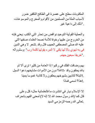 ،‫تعالى‬ ‫ويقصدون‬ ‫األموات‬ ‫عند‬ ‫الحاجات‬ ‫.!والملمات؟‬
‫أال‬ ‫تراهم‬ ‫يتحاكمون‬ ‫لغير‬ ‫شرع‬ ‫هللا‬ ‫تعالى‬ ‫دونما‬ ‫حرج‬ ‫وال‬ ‫وجل‬
‫وال‬ ‫.!خوف؟‬
‫أال‬ ‫تراهم‬ ‫يسبون‬ ‫الرب‬ ‫والملة‬ ‫والدين‬ ‫دونما‬ ‫رادع‬ ‫وال‬ ‫.!ورع؟‬
‫أال‬ ‫ترى‬ ‫العلمانيين‬ ‫وأمثالهم‬ ‫ينكرون‬ ‫جملة‬ ‫من‬ ‫شريعة‬ ‫هللا‬ ‫دون‬
،‫حرج‬ ‫ألنهم‬ ‫عند‬ ‫أنفسهم‬ ‫مؤمنون‬ ‫بوجود‬ ،‫هللا‬ ‫وقد‬ ‫يصلون‬
‫ويصومون‬ ‫ويحجون‬ ‫ويفعلون‬ ،‫البر‬ ‫بل‬ ‫ويحبون‬ ‫هللا‬ ‫تعالى‬
،‫ورسوله‬ ‫ولكن‬ ‫ال‬ ‫يعلمون‬ ‫أنهم‬ ‫بعدم‬ ‫إيمانهم‬ ‫بشريعة‬ ‫هللا‬ ‫تعالى‬ ‫قد‬
‫وقعوا‬ ‫في‬ ‫ناقض‬ ‫من‬ ‫نواقض‬ ‫.!التوحيد؟‬
‫ولكن‬ ‫مشكلة‬ ‫المؤلف‬ ‫أن‬ ‫يعتبر‬ ‫كل‬ ‫من‬ ‫حذر‬ ‫من‬ ‫الوقوع‬ ‫في‬
‫الشرك‬ ‫قد‬ ‫حكم‬ ‫على‬ ‫الواقع‬ ‫في‬ ‫ذلك‬ ‫بالشرك‬ ‫والكفر‬ ‫والخروج‬ ‫من‬
‫.الملة‬
‫واآلن‬ ‫فهمت‬ ‫ما‬ ‫كان‬ ‫يقصده‬ ‫عندما‬ ‫قال‬ ‫في‬ (‫:)62ص‬ "‫إن‬ ‫كان‬
‫التقليد‬ ‫هو‬ ‫داء‬ ‫تلك‬ ‫الحقبة‬ ‫من‬ ،‫الزمن‬ ‫فلن‬ ‫يكون‬ ‫ضرره‬ ‫أكثر‬ ‫من‬
 