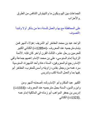 ‫فلنبين‬ ‫أيمة‬ ‫أولئك‬ ‫وشيئا‬ ‫مما‬ ،‫هنالك‬ ‫:فنقول‬
‫كالمنا‬ ‫يبدأ‬ ‫من‬ ‫بداية‬ ‫القرن‬ ،‫الماضي‬ ‫وهو‬ ‫الرابع‬ ،‫عشر‬ ‫ألنه‬ ‫قرن‬
‫التحول‬ ‫الحقيقي‬ ‫في‬ ،‫المغرب‬ ‫الذي‬ ‫نعيش‬ ‫اليوم‬ ‫ثماره‬ ‫الحلوة‬
‫.والمرة‬
‫فقد‬ ‫دخلت‬ ‫سنة‬ 1300‫هـ‬ ‫والجمهور‬ ‫األعظم‬ ‫من‬ ‫المغاربة‬ ‫أشاعرة‬
‫في‬ ،‫العقيدة‬ ‫على‬ ‫ما‬ ‫قرره‬ ‫متأخروا‬ ‫األشاعرة‬ ‫في‬ ‫كتبهم‬ ‫الكالمية‬
‫في‬ ‫جميع‬ ،‫األبواب‬ ‫وكانوا‬ ‫يعتقدون‬ ‫أن‬ ‫ما‬ ‫هم‬ ‫عليه‬ ‫هو‬ ‫عقيدة‬ ‫أهل‬
‫السنة‬ ،‫والجماعة‬ ‫وال‬ ‫يعرفون‬ ‫إال‬ ‫.ذلك‬
‫وكانوا‬ ‫في‬ ‫الفقه‬ ،‫مالكية‬ ‫على‬ ‫ما‬ ‫قرره‬ ‫خليل‬ ‫في‬ "‫،"مختصره‬ ‫وما‬
‫شرحه‬ ‫به‬ ،‫شراحه‬ ‫حتى‬ ‫قال‬ ‫:قائلهم‬ "‫نحن‬ ‫:خليليون‬ ‫إن‬ ‫ضل‬ ‫خليل‬
‫ضللنا‬ ،‫معه‬ ‫وإن‬ ‫اهتدى‬ ‫اهتدينا‬ ‫."!!معه‬ ‫وال‬ ‫يقبلون‬ ‫إال‬ ‫.ذلك‬
‫وفي‬ ‫:التصوف‬ ‫استقروا‬ ‫على‬ ‫الطرق‬ ‫الصوفية‬ ‫الكثيرة‬ ‫المعروفة‬
‫بما‬ ‫صاحبها‬ ‫من‬ ‫شعائر‬ ‫اشتهروا‬ ،‫بها‬ ‫وانتشرت‬ ‫عند‬ ‫المتأخرين‬
‫دونما‬ ‫نكير‬ ‫وال‬ ،‫تغيير‬ ‫إال‬ ‫ما‬ ‫كان‬ ‫من‬ ‫بعض‬ ‫الطرق‬ ‫التي‬ ‫انحرفت‬
‫كثيرا‬ ‫وخرجت‬ ‫عن‬ ‫الشريعة‬ ‫خروجا‬ ‫.بينا‬ ‫وقد‬ ‫كان‬ ‫بين‬ ‫هذه‬
 