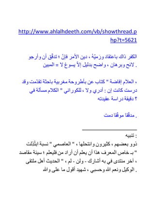 ‫من‬ ‫المراجع‬ ‫و‬ ‫لعل‬ ‫احد‬ ‫االخوة‬ ‫لهم‬ ‫امكانية‬ ‫النقل‬
#40
25-02-06, 01:43 AM
‫العاصمي‬
‫وفقه‬ ‫هللا‬
‫تاريخ‬ ‫:التسجيل‬ 15-11-04
‫:المشاركات‬ 1,413
‫أخي‬ ‫الفاضل‬ ، ‫أريد‬ ًَ‫ا‬‫كالم‬ ًَ‫ا‬‫صريح‬ ‫للكوراني‬ ‫في‬ ‫اعتقاده‬ ‫بوحدة‬
‫الوجود‬ ، ‫وقد‬ ‫اختلف‬ ‫الناس‬ ًَ‫ا‬‫اختالف‬ ًَ‫ا‬‫كثير‬ ‫في‬ ‫الكوراني‬ ‫؛‬
‫فبعضهم‬ ‫يراه‬ ًَ‫ا‬‫سلفي‬ ! ‫بل‬ ‫قد‬ ‫رأيت‬ ‫من‬ ‫ه‬‫عد‬ ‫د‬‫مجد‬ ‫القرن‬ ‫الحادي‬
‫عشر‬ ! ‫وآخرون‬ ‫يرونه‬ ًَ‫ا‬‫صوفي‬ ًَ‫ا‬‫غالي‬ ‫من‬ ‫المنتحلين‬ ‫عقيدة‬ ‫وحدة‬
‫الوجود‬ ! ‫وبعضهم‬ ‫ط‬‫توس‬ ، ‫ورأى‬ ‫أنه‬ ‫ر‬‫متأث‬ ‫بابن‬ ‫عربي‬ ، ‫لكنه‬
‫يتأول‬ ‫كالمه‬ ... ‫تأمل‬ ‫في‬ ‫المشاركة‬ (19) ‫من‬ ‫هذا‬ ‫الرابط‬ :
 