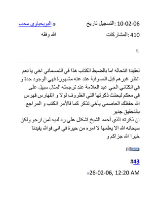 #41
25-02-06, 05:34 AM
‫ابو‬ ‫الفضل‬ ‫التمسماني‬
‫وفقه‬ ‫هللا‬
‫تاريخ‬ ‫:التسجيل‬ 23-05-05
‫:المشاركات‬ 280
‫راجع‬ ‫اخي‬ ‫العاصمي‬ ‫حفظك‬ ‫هللا‬ ‫االمم‬ ‫للكوراني‬ ‫فانه‬ ‫رحمه‬ ‫هللا‬
‫وعفا‬ ‫عنه‬ ‫صرح‬ ‫بعقيدته‬ ‫تلك‬ ‫فيما‬ ‫اذكر‬ ‫والكتاب‬ ‫التطوله‬ ‫يدي‬
‫االن‬ ‫واليخفاكم‬ ‫انه‬ ‫من‬ ‫خاصة‬ ‫تالميذ‬ ‫صوفي‬ ‫وقته‬ ‫والداعي‬ ‫لذلك‬
‫المذهب‬ ‫احمد‬ ‫القشاشي‬ ‫عفا‬ ‫هللا‬ ‫عنهم‬
#42
25-02-06, 05:01 PM
 