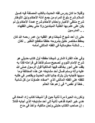 ‫فانظر‬‫رعاك‬‫هللا‬‫إلى‬‫هذا‬‫الفهم‬‫السقيم‬‫لآلية‬‫والتالعب‬‫بك‬‫تاب‬
،‫هللا‬‫وتعجب‬‫من‬‫التقليد‬‫الذي‬‫يعمي‬‫ويصم‬‫ويوقع‬‫صاحب‬‫ه‬‫في‬
‫المهالك‬.‫سامحه‬‫هللا‬‫هـ‬ .
‫ومن‬‫ثم‬‫كانت‬‫أكثر‬‫المصنفات‬‫تدريسا‬‫في‬‫تلك‬‫الفترة‬‫و‬‫قبلها‬:
‫مختصر‬‫خليل‬‫بالخرشي‬‫أو‬‫الزرقاني‬‫أو‬‫بناني‬‫أو‬‫الدردير‬‫أو‬
،‫الرهوني‬‫ومتن‬‫ابن‬‫عاشر‬‫المرشد‬‫المعين‬‫بميارة‬‫الصغير‬‫أو‬
،‫الكبير‬‫ورسالة‬‫ابن‬‫أبي‬‫زيد‬‫القيرواني‬‫بشرح‬‫زروق‬..،
‫باإلضافة‬‫إلى‬‫طالع‬‫األماني‬‫وغيرها‬‫من‬‫كتب‬،‫المالكية‬‫فكا‬‫ن‬
‫يختمها‬‫الواحد‬‫من‬‫الطلبة‬‫على‬‫شيخ‬‫من‬‫شيوخه‬‫مرات‬‫عديدة‬،
‫وقليال‬‫ما‬‫كان‬‫يدرس‬‫فقه‬‫الحديث‬‫بالكتب‬‫المصنفة‬‫فيه‬‫كسبل‬
‫السالم‬‫شرح‬‫بلوغ‬‫المرام‬‫من‬‫جمع‬‫أدلة‬‫األحكام‬‫ونيل‬‫األوطار‬
‫شرح‬‫منتقى‬‫األخبار‬‫وإحكام‬‫األحكام‬‫شرح‬‫عمدة‬‫األحكام‬‫بل‬‫ل‬‫م‬
‫يكن‬‫على‬‫علم‬‫بها‬‫الطلبة‬‫المبتدئين‬‫وال‬‫حتى‬‫بعض‬‫الفق‬‫هاء‬
‫المدرسين‬ .. .
‫حتى‬‫إن‬‫أحد‬‫شيوخ‬‫شيخنا‬‫وهو‬‫الفقيه‬‫بن‬‫عمر‬‫رحمه‬‫هللا‬‫ك‬‫ان‬
‫يحفظ‬‫مختصر‬‫خليل‬‫بشروحه‬‫حفظا‬‫منقطع‬‫النظير‬..‫لك‬‫أن‬
‫شاشة‬‫معلوماتية‬‫في‬‫الفقه‬‫المالكي‬‫أمامه‬ .. .
 
