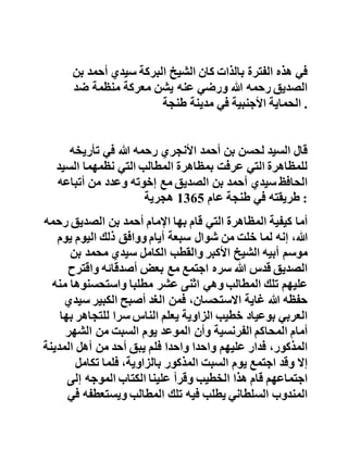 ‫جدوى‬..‫فالصمت‬‫عن‬‫هذا‬‫الحدث‬‫المؤلم‬‫من‬‫قبل‬‫قيادة‬‫الحزب‬
‫جعلت‬‫شيخنا‬‫يتأكد‬‫من‬‫هشاشة‬‫القياديين‬‫وضعفهم‬‫المت‬‫فاقم‬ .
‫فالتنظيم‬‫مهما‬‫بلغ‬‫في‬‫الدقة‬‫والحكمة‬‫درجة‬‫عظيمة‬‫فإنه‬‫ل‬‫ن‬
‫يكون‬‫على‬‫قدم‬‫النبوة‬‫ومنهاجها‬‫الخالد‬‫إن‬‫لم‬‫يلتزم‬‫بمبادئ‬
‫التربية‬‫اإلسالمية‬‫الجهادية‬‫وطرقها‬‫األصيلة‬ .
‫ومن‬‫زعماء‬‫الحركة‬‫الوطنية‬‫الذين‬‫أخذ‬‫عنهم‬‫شيخنا‬‫في‬‫هذه‬
‫الفترة‬‫الزعيم‬‫محمد‬‫عالل‬‫الفاسي‬‫رحمه‬‫هللا‬..‫فكان‬‫مما‬‫يق‬‫وله‬
‫هذا‬‫العالم‬‫لطلبته‬:‫إن‬‫استقالل‬‫المغرب‬‫سيأتي‬‫بالرفاهي‬‫ة‬
‫واالزدهار‬‫حتى‬‫إن‬‫المواطن‬‫العاطل‬‫من‬‫المغاربة‬‫سيتقاضى‬‫م‬‫ن‬
‫الدولة‬‫عشرة‬‫دراهم‬‫في‬‫كل‬،‫يوم‬‫وكان‬‫الدرهم‬‫في‬‫تلك‬‫الفتر‬‫ة‬
‫يعادل‬‫عشرة‬‫دراهم‬‫أو‬‫أكثر‬‫في‬‫عصرنا‬‫الحاضر‬ .. .
‫ال‬‫شك‬‫أن‬‫عصرا‬‫من‬‫األماني‬‫المعسولة‬‫ال‬‫يمكن‬‫لرجاله‬‫أن‬
‫يتقدموا‬‫ببالدهم‬‫خطوات‬‫سديدة‬‫ما‬‫داموا‬‫لم‬‫يعتبروا‬‫بسنن‬
‫التغيير‬‫في‬‫الكون‬‫ويأخذوا‬‫بأسباب‬‫النصر‬‫المذكور‬‫في‬‫الكتاب‬
‫والسنة‬‫أخذ‬‫الجد‬‫واالجتهاد‬ .
‫في‬‫هذه‬‫الفترة‬‫بالذات‬‫كان‬‫الشيخ‬‫البركة‬‫سيدي‬‫أحمد‬‫بن‬
‫الصديق‬‫رحمه‬‫هللا‬‫ورضي‬‫عنه‬‫يشن‬‫معركة‬‫منظمة‬‫ضد‬
‫الحماية‬‫األجنبية‬‫في‬‫مدينة‬‫طنجة‬ .
 