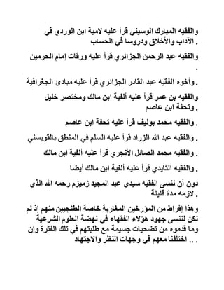 ‫وقرأ‬‫على‬‫الشيخ‬‫سيدي‬‫عبد‬‫السالم‬‫أبارغ‬‫المصوري‬
‫األجرومية‬‫باألزهري‬ .
‫وقرأ‬‫على‬‫العالمة‬‫سيدي‬‫محمد‬‫الساحلي‬‫الوسيني‬‫توحيد‬‫ا‬‫بن‬
‫عاشر‬‫ورسالة‬‫ابن‬‫أبي‬‫زيد‬‫وجملة‬‫من‬‫التفسير‬ .
‫كما‬‫قرأ‬‫شيخنا‬‫على‬‫فقهاء‬‫آخرين‬‫غير‬‫مترجمين‬‫ولألسف‬
‫الشديد‬‫ضمن‬‫علماء‬‫تلك‬‫الفترة‬‫في‬‫كتب‬‫التراجم‬‫المعاص‬‫رة‬ :
‫منهم‬‫العالمة‬‫النحوي‬‫السيد‬‫عبد‬‫السالم‬‫الخنوس‬‫وهو‬‫غير‬
‫المقرئ‬‫عبد‬‫السالم‬‫الخنوس‬‫الذي‬‫حفظ‬‫عنده‬‫القرآن‬‫الكري‬‫م‬:
‫قرأ‬‫عليه‬‫اآلجرومية‬‫وألفية‬‫ابن‬‫مالك‬‫ومرشد‬‫ابن‬‫عاشر‬‫مرا‬،‫را‬
‫ورسالة‬‫ابن‬‫أبي‬‫زيد‬،‫مرة‬‫وابن‬‫بري‬‫في‬‫قراءة‬‫نافع‬‫وبعض‬
‫الشاطبية‬‫وهمزية‬‫البوصيري‬‫ومقدمة‬‫جمع‬‫الجوامع‬‫في‬‫أص‬‫ول‬
‫الفقه‬‫والمية‬‫األفعال‬‫والمنطق‬ .
‫والفقيه‬‫المبارك‬‫الوسيني‬‫قرأ‬‫عليه‬‫المية‬‫ابن‬‫الوردي‬‫ف‬‫ي‬
‫اآلداب‬‫واألخالق‬‫ودروسا‬‫في‬‫الحساب‬ .
‫والفقيه‬‫عبد‬‫الرحمن‬‫الجزائري‬‫قرأ‬‫عليه‬‫ورقات‬‫إمام‬‫الحرمي‬‫ن‬
.
‫وأخوه‬‫الفقيه‬‫عبد‬‫القادر‬‫الجزائري‬‫قرأ‬‫عليه‬‫مبادئ‬‫الجغر‬‫افية‬ .
‫والفقيه‬‫بن‬‫عمر‬‫قرأ‬‫عليه‬‫ألفية‬‫ابن‬‫مالك‬‫ومختصر‬‫خلي‬‫ل‬
‫وتحفة‬‫ابن‬‫عاصم‬ .
 