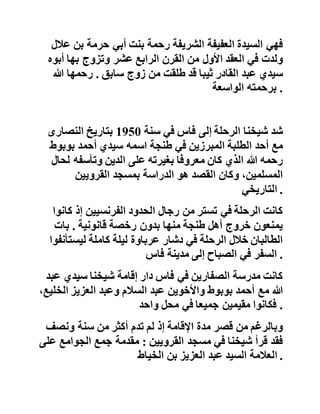 ‫فاألم‬‫توفر‬‫البنها‬‫الطالب‬‫ظروف‬‫الدراسة‬‫من‬‫أكل‬‫سليم‬‫وث‬‫ياب‬
‫نظيفة‬‫وراحة‬‫معنوية‬‫ال‬‫يكاد‬‫يجدها‬‫الطالب‬‫البعيد‬‫عن‬‫وال‬‫ديه‬
‫الكريمين‬ .
‫ففي‬‫هذه‬‫الفترة‬‫كانت‬‫والدة‬‫الشيخ‬‫تأتيه‬‫بالغذاء‬‫من‬‫مرش‬‫ان‬‫إلى‬
‫مسجد‬‫بوعبيد‬‫مساعدة‬‫منها‬‫له‬‫على‬‫اغتنام‬‫الوقت‬‫وذلك‬‫لكث‬‫رة‬
‫دروسه‬‫وضيق‬‫وقته‬ .
‫ولهذا‬‫وتأكيدا‬‫لهذا‬‫الواقع‬‫الملموس‬‫رأى‬‫مرة‬‫والد‬‫شيخنا‬
‫سيدي‬‫عبد‬‫القادر‬‫التليدي‬‫في‬‫المنام‬‫كأنه‬‫مع‬‫ابنه‬‫وزوجت‬‫ه‬
‫والدة‬‫سيدي‬‫عبد‬‫هللا‬‫بقبيلة‬‫بني‬‫جرفط‬‫صحبة‬‫اإلمام‬‫ال‬‫مهدي‬
‫والناس‬‫يتعجبون‬‫من‬‫والدة‬‫شيخنا‬‫ويقولون‬ :
‫سبحان‬‫هللا‬‫ماذا‬‫أدركت‬‫فالنة‬‫؟‬ .
‫فهي‬‫السيدة‬‫العفيفة‬‫الشريفة‬‫رحمة‬‫بنت‬‫أبي‬‫حرمة‬‫بن‬‫عالل‬
‫ولدت‬‫في‬‫العقد‬‫األول‬‫من‬‫القرن‬‫الرابع‬‫عشر‬‫وتزوج‬‫بها‬‫أبو‬‫ه‬
‫سيدي‬‫عبد‬‫القادر‬‫ثيبا‬‫قد‬‫طلقت‬‫من‬‫زوج‬‫سابق‬.‫رحمها‬‫هللا‬
‫برحمته‬‫الواسعة‬ .
‫شد‬‫شيخنا‬‫الرحلة‬‫إلى‬‫فاس‬‫في‬‫سنة‬1950‫بتاريخ‬‫النصارى‬
‫مع‬‫أحد‬‫الطلبة‬‫المبرزين‬‫في‬‫طنجة‬‫اسمه‬‫سيدي‬‫أحمد‬‫بوبو‬‫ط‬
‫رحمه‬‫هللا‬‫الذي‬‫كان‬‫معروفا‬‫بغيرته‬‫على‬‫الدين‬‫وتأسفه‬‫لح‬‫ال‬
 