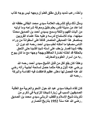 ‫قد‬‫مر‬‫بنا‬‫كيف‬‫أن‬‫شيخنا‬‫تأثر‬‫في‬‫البداية‬‫بأقوال‬‫مشاي‬‫خه‬‫في‬
‫وجوب‬‫التقليد‬‫وترك‬‫العمل‬‫بالسنة‬‫والحديث‬ .
‫ولكنه‬‫حفظه‬‫هللا‬‫وإن‬‫كان‬‫يسمع‬‫أساتذته‬‫يحذرون‬‫طلبتهم‬‫من‬
‫لقاء‬‫الشيخ‬‫سيدي‬‫أحمد‬‫بن‬‫الصديق‬‫وكوكبة‬‫إخوانه‬‫العل‬‫ماء‬
‫فإنه‬‫لم‬‫يجد‬‫في‬‫قلبه‬‫كراهية‬‫للصديقيين‬‫المجددين‬‫وع‬‫لى‬‫رأسهم‬
‫الحافظ‬‫سيدي‬‫أحمد‬‫قدس‬‫هللا‬‫سره‬ .
‫إال‬‫أنه‬‫لم‬‫يكتب‬‫لشيخنا‬‫اللقاء‬‫باإلمام‬‫سيدي‬‫أحمد‬‫إال‬‫بع‬‫د‬‫مضي‬
‫أكثر‬‫من‬‫ست‬‫سنوات‬‫منذ‬‫طلبه‬‫للعلم‬ .
،‫نعم‬‫وافق‬‫مرور‬‫شيخنا‬‫ذات‬‫يوم‬‫في‬‫إحدى‬‫دروب‬‫مدينة‬‫طنج‬‫ة‬
‫مرور‬‫الشيخ‬‫البركة‬‫سيدي‬‫أحمد‬‫رحمه‬‫هللا‬‫وجاهه‬‫على‬‫نفس‬
‫الطريق‬‫فلما‬‫نظر‬‫في‬‫وجهه‬‫ولم‬‫يكن‬‫قد‬‫رآه‬‫من‬‫قبل‬‫واجهته‬
‫أنوار‬‫الصالح‬‫ونضارة‬‫أهل‬،‫الحديث‬‫فوقع‬‫شيخنا‬‫على‬‫جدا‬‫ر‬
‫وأخذه‬‫رعب‬‫شديد‬‫وفرق‬‫مقلق‬‫فعلم‬‫أن‬‫وجهه‬‫ليس‬‫بوجه‬‫كذ‬‫اب‬
.
‫ومثل‬‫ذلك‬‫وقع‬‫للشريف‬‫العالمة‬‫سيدي‬‫محمد‬‫البقالي‬‫حفظ‬‫ه‬‫هللا‬
‫لما‬‫عاد‬‫من‬‫مدينة‬‫فاس‬‫بعلم‬‫خليل‬‫ومعرفة‬‫شراحه‬‫وما‬‫أوتي‬‫ه‬
‫من‬‫آليات‬‫الفهم‬‫واللغة‬‫وسمع‬‫بسيدي‬‫أحمد‬‫بن‬‫الصديق‬‫مح‬‫دثا‬
،‫مجتهدا‬‫جاء‬‫لالستماع‬‫لدرسه‬‫وعليه‬‫حلة‬‫علماء‬‫القرويين‬
‫يستصغر‬‫هذا‬‫الصديقي‬‫المتصدر‬‫فاتكأ‬‫على‬‫أسطوانة‬‫من‬‫وراء‬
‫الناس‬‫مصغيا‬‫ما‬‫أمكنه‬‫لعلم‬‫سيدي‬‫أحمد‬‫رحمه‬‫هللا‬‫دون‬‫أن‬
‫يفقه‬‫شيئا‬‫فصار‬‫يزحف‬‫على‬‫أسته‬‫شيئا‬‫فشيئا‬‫حت‬‫ى‬‫التحق‬
 
