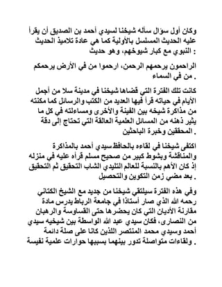 ‫فكتب‬‫الفقيه‬‫الشاب‬‫سيدي‬‫حسن‬‫بن‬‫الصديق‬‫إلى‬‫أخيه‬‫األكبر‬
‫يخبره‬‫بأخ‬‫جديد‬‫في‬‫الطريق‬‫يدعى‬‫عبد‬‫هللا‬‫التليدي‬ .
‫وفي‬‫أواخر‬‫سنة‬1953‫بتاريخ‬‫النصارى‬‫سافر‬‫شيخنا‬‫سيد‬‫ي‬
‫عبد‬‫هللا‬‫إلى‬‫سال‬‫للقاء‬‫شيخ‬‫الطريقة‬‫الصديقية‬‫والحاف‬‫ظ‬‫األوحد‬
‫في‬‫زمانه‬‫والمقاوم‬‫الشديد‬‫للكفر‬‫والكافرين‬‫في‬،‫المغرب‬
‫فالزمه‬‫واستفاد‬‫منه‬‫في‬‫علم‬‫الحديث‬‫متدربا‬‫على‬‫تطبيق‬‫اته‬
‫وتوجيهاته‬‫وانتفع‬‫بعلومه‬‫انتفاعا‬‫جما‬ .
‫وكان‬‫أول‬‫سؤال‬‫سأله‬‫شيخنا‬‫لسيدي‬‫أحمد‬‫بن‬‫الصديق‬‫أن‬‫ي‬‫قرأ‬
‫عليه‬‫الحديث‬‫المسلسل‬‫باألولية‬‫كما‬‫هي‬‫عادة‬‫تالميذ‬‫الحدي‬‫ث‬
‫النبوي‬‫مع‬‫كبار‬،‫شيوخهم‬‫وهو‬‫حديث‬ :
‫الراحمون‬‫يرحمهم‬،‫الرحمن‬‫ارحموا‬‫من‬‫في‬‫األرض‬‫يرحمكم‬
‫من‬‫في‬‫السماء‬ .
‫كانت‬‫تلك‬‫الفترة‬‫التي‬‫قضاها‬‫شيخنا‬‫في‬‫مدينة‬‫سال‬‫من‬‫أجمل‬
‫األيام‬‫في‬‫حياته‬‫قرأ‬‫فيها‬‫العديد‬‫من‬‫الكتب‬‫والرسائل‬‫كم‬‫ا‬‫مكنته‬
‫من‬‫مذاكرة‬‫شيخه‬‫بين‬‫الفينة‬‫واألخرى‬‫ومساءلته‬‫في‬‫كل‬‫م‬‫ا‬
‫يثير‬‫ذهنه‬‫من‬‫المسائل‬‫العلمية‬‫العالقة‬‫التي‬‫تحتاج‬‫إلى‬‫د‬‫قة‬
‫المحققين‬‫وخبرة‬‫الباحثين‬ .
‫اكتفى‬‫شيخنا‬‫في‬‫لقاءه‬‫بالحافظ‬‫سيدي‬‫أحمد‬‫بالمذاكرة‬
‫والمناقشة‬‫وبشوط‬‫كبير‬‫من‬‫صحيح‬‫مسلم‬‫قرأه‬‫عليه‬‫في‬‫منزله‬
 