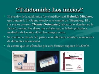 ““Talidomida: Los inicios”Talidomida: Los inicios”
• El creador de la talidomida fue el médico nazi El creador de la talidomida fue el médico nazi Heinrich MückterHeinrich Mückter,,
que durante la II Guerra ejerció en el campo de Nüremberg. Él yque durante la II Guerra ejerció en el campo de Nüremberg. Él y
sus socios crearon sus socios crearon Chemie-GrünenthalChemie-Grünenthal, laboratorio alemán que la, laboratorio alemán que la
fabricó, aunque hay datos que señalan que se habría probado afabricó, aunque hay datos que señalan que se habría probado a
mediados de los años 40 en los campos nazis.mediados de los años 40 en los campos nazis.
• Se vendió en mas de 50 países, con diferentes nombres comercialesSe vendió en mas de 50 países, con diferentes nombres comerciales
de diferentes laboratorios.de diferentes laboratorios.
• Se estima que los afectados por este fármaco superan los 20.000.Se estima que los afectados por este fármaco superan los 20.000.
 