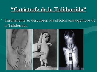 ““Catástrofe de la Talidomida”Catástrofe de la Talidomida”
• Tardíamente se descubren los efectos teratogénicos deTardíamente se descubren los efectos teratogénicos de
la Talidomida.la Talidomida.
 
