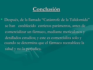 ConclusiónConclusión
• Después, de la llamada “Catástrofe de la Talidomida”Después, de la llamada “Catástrofe de la Talidomida”
se han establecido estrictos parámetros, antes dese han establecido estrictos parámetros, antes de
comercializar un fármaco, mediante meticulosos ycomercializar un fármaco, mediante meticulosos y
detallados estudios; y este es comercializa solo ydetallados estudios; y este es comercializa solo y
cuando se determina que el fármaco reestablece lacuando se determina que el fármaco reestablece la
salud y no la perjudica.salud y no la perjudica.
 