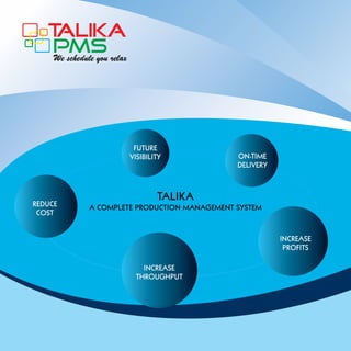 T
ALIKA
PMS
We schedule you relax

FUTURE
VISIBILITY

REDUCE
COST

ON-TIME
DELIVERY

TALIKA

A COMPLETE PRODUCTION MANAGEMENT SYSTEM

INCREASE
PROFITS
INCREASE
THROUGHPUT

 