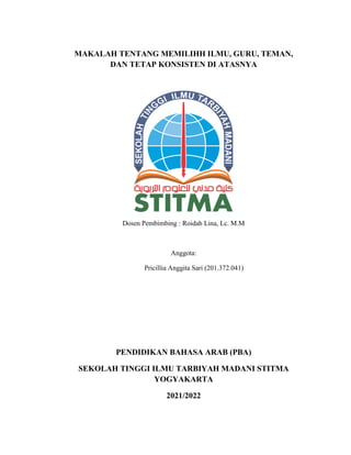 MAKALAH TENTANG MEMILIHH ILMU, GURU, TEMAN,
DAN TETAP KONSISTEN DI ATASNYA
Dosen Pembimbing : Roidah Lina, Lc. M.M
Anggota:
Pricillia Anggita Sari (201.372.041)
PENDIDIKAN BAHASA ARAB (PBA)
SEKOLAH TINGGI ILMU TARBIYAH MADANI STITMA
YOGYAKARTA
2021/2022
 