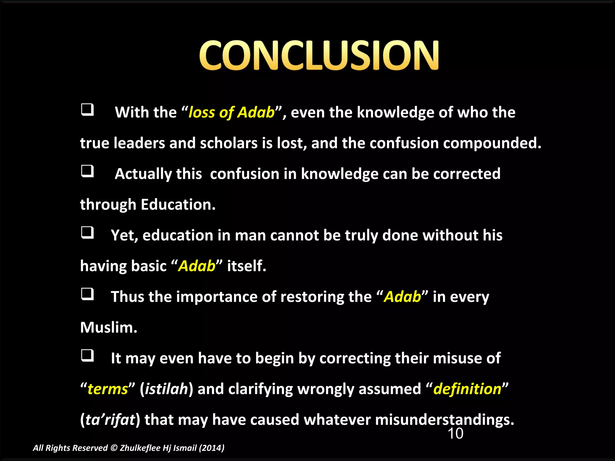 

With the “loss of Adab”, even the knowledge of who the

true leaders and scholars is lost, and the confusion compounded.


Actually this confusion in knowledge can be corrected

through Education.
 Yet, education in man cannot be truly done without his
having basic “Adab” itself.
 Thus the importance of restoring the “Adab” in every
Muslim.
 It may even have to begin by correcting their misuse of
“terms” (istilah) and clarifying wrongly assumed “definition”
(ta’rifat) that may have caused whatever misunderstandings.
10

All Rights Reserved © Zhulkeflee Hj Ismail (2014)
)

 