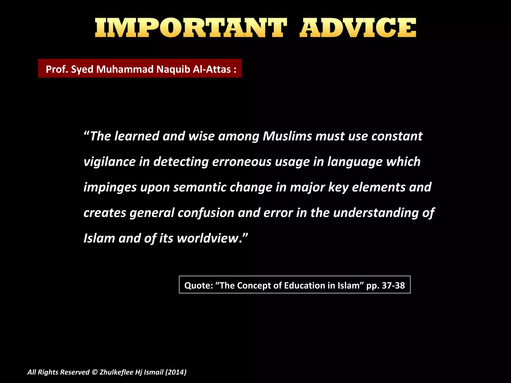 Prof. Syed Muhammad Naquib Al-Attas :

“The learned and wise among Muslims must use constant
vigilance in detecting erroneous usage in language which
impinges upon semantic change in major key elements and
creates general confusion and error in the understanding of
Islam and of its worldview.”
Quote: “The Concept of Education in Islam” pp. 37-38

All Rights Reserved © Zhulkeflee Hj Ismail (2014)
)

 