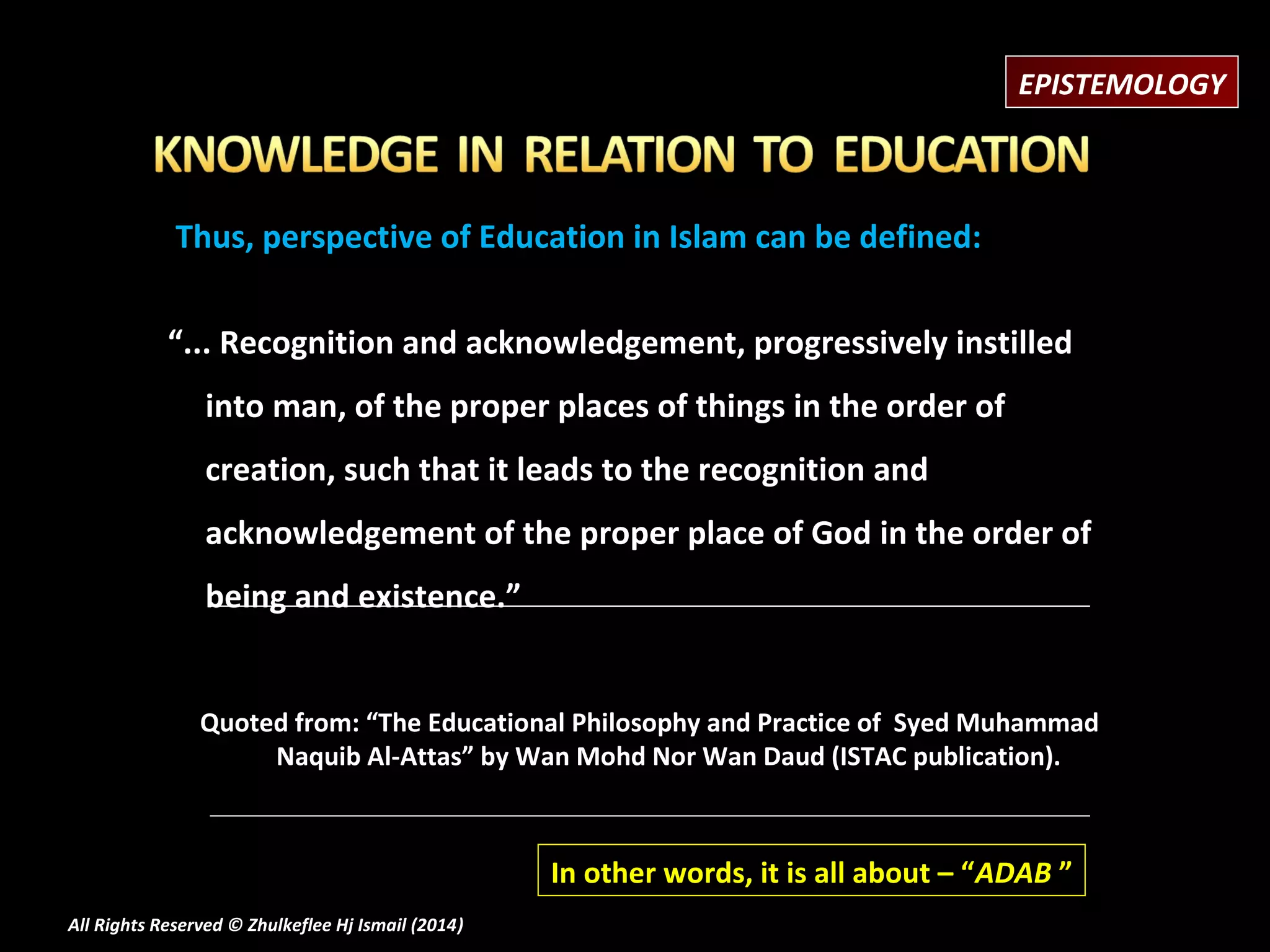 EPISTEMOLOGY

Thus, perspective of Education in Islam can be defined:
“... Recognition and acknowledgement, progressively instilled
into man, of the proper places of things in the order of
creation, such that it leads to the recognition and
acknowledgement of the proper place of God in the order of
being and existence.”
Quoted from: “The Educational Philosophy and Practice of Syed Muhammad
Naquib Al-Attas” by Wan Mohd Nor Wan Daud (ISTAC publication).

In other words, it is all about – “ADAB ”
All Rights Reserved © Zhulkeflee Hj Ismail (2014)
)

 